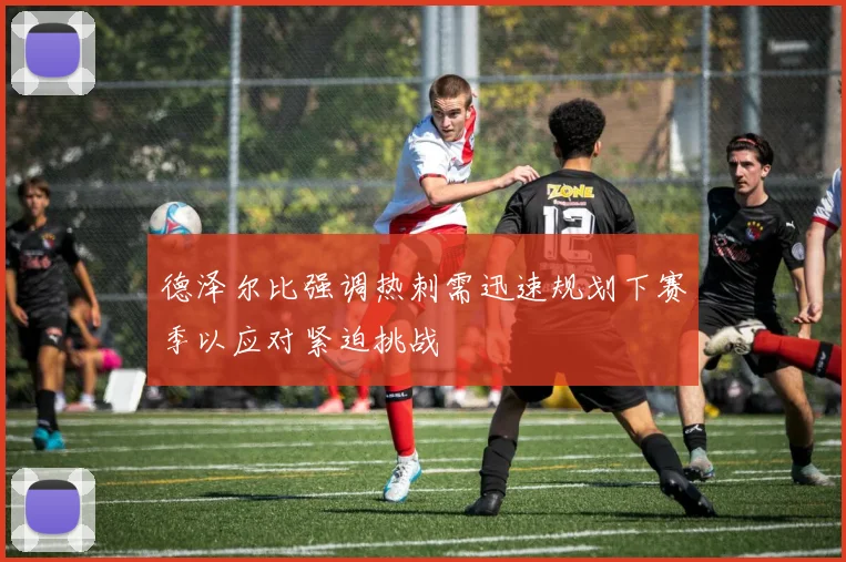 德泽尔比强调热刺需迅速规划下赛季以应对紧迫挑战