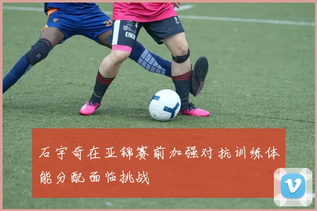 石宇奇在亚锦赛前加强对抗训练体能分配面临挑战