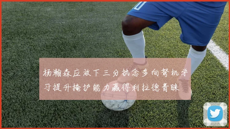 杨瀚森应放下三分执念多向弩机学习提升掩护能力赢得利拉德青睐
