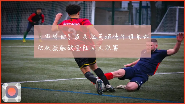 上田绮世引发关注英超德甲俱乐部积极接触欲登陆五大联赛