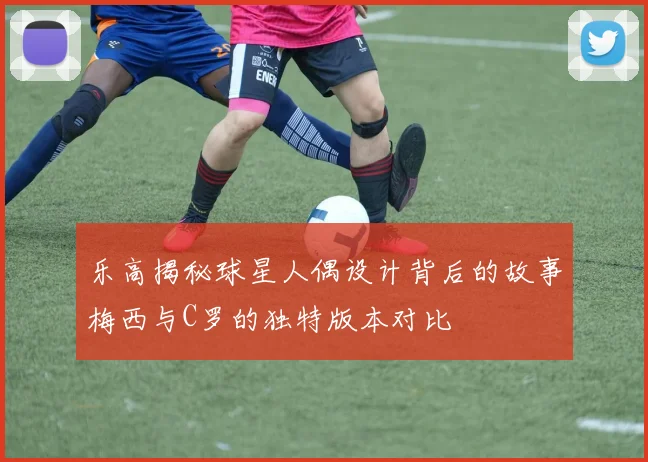 乐高揭秘球星人偶设计背后的故事梅西与C罗的独特版本对比