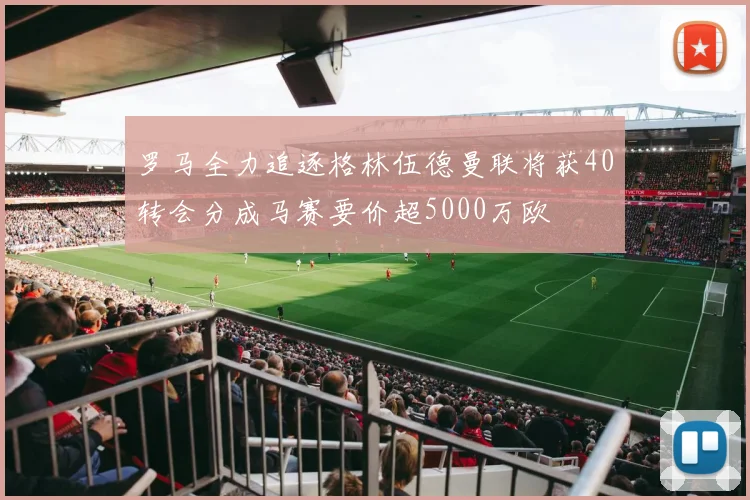 罗马全力追逐格林伍德曼联将获40转会分成马赛要价超5000万欧
