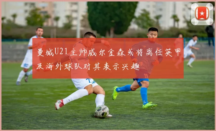 曼城U21主帅威尔金森或将离任英甲及海外球队对其表示兴趣