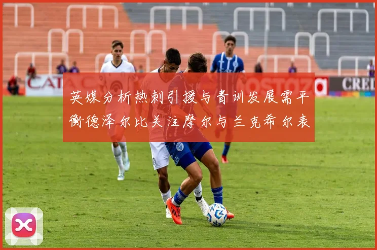 英媒分析热刺引援与青训发展需平衡德泽尔比关注摩尔与兰克希尔表现