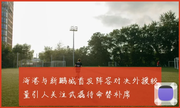 海港与新鹏城首发阵容对决外援较量引人关注武磊待命替补席