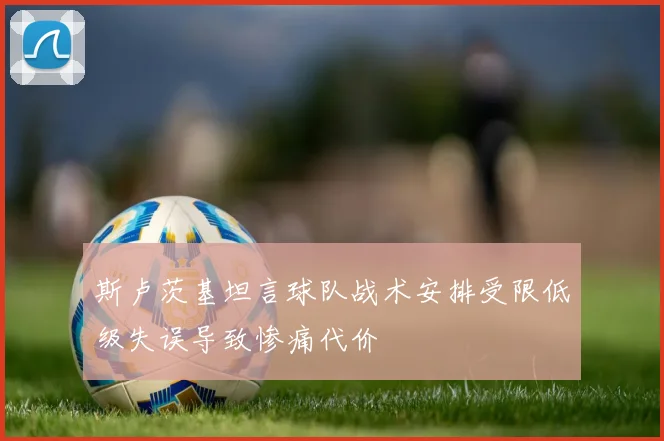 斯卢茨基坦言球队战术安排受限低级失误导致惨痛代价