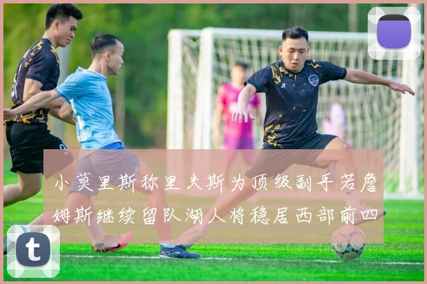 小莫里斯称里夫斯为顶级副手若詹姆斯继续留队湖人将稳居西部前四