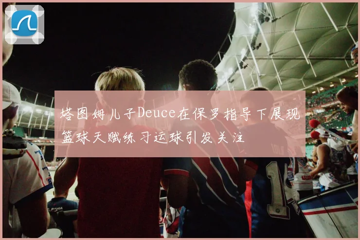 塔图姆儿子Deuce在保罗指导下展现篮球天赋练习运球引发关注
