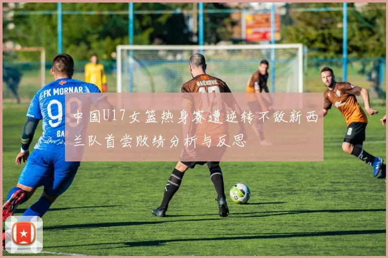中国U17女篮热身赛遭逆转不敌新西兰队首尝败绩分析与反思