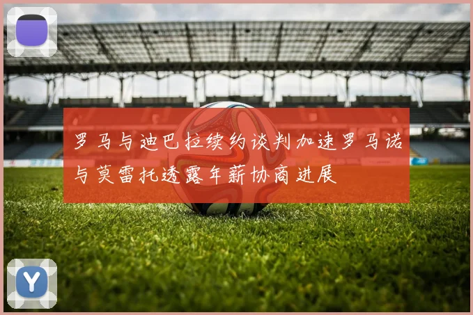 罗马与迪巴拉续约谈判加速罗马诺与莫雷托透露年薪协商进展
