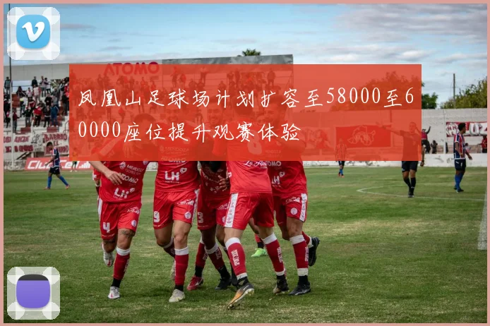 凤凰山足球场计划扩容至58000至60000座位提升观赛体验