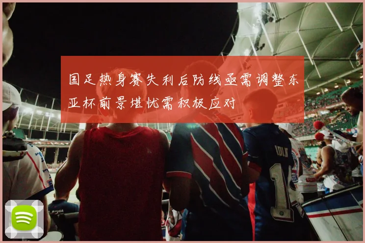 国足热身赛失利后防线亟需调整东亚杯前景堪忧需积极应对