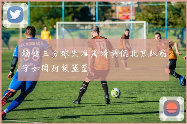 杨健三分球失准周琦调侃北京队防守如同封锁篮筐