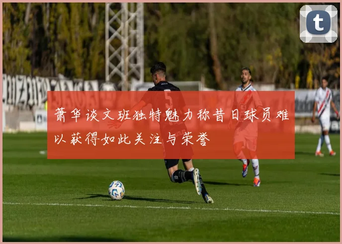 萧华谈文班独特魅力称昔日球员难以获得如此关注与荣誉